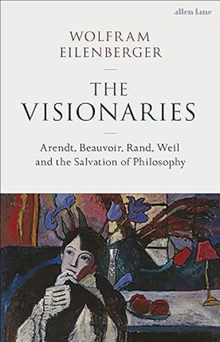 The Visionaries - Arendt, Beauvoir, Rand, Weil and the Salvation of Philosophy